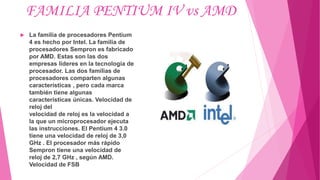 FAMILIA PENTIUM IV vs AMD
 La familia de procesadores Pentium
4 es hecho por Intel. La familia de
procesadores Sempron es fabricado
por AMD. Estas son las dos
empresas líderes en la tecnología de
procesador. Las dos familias de
procesadores comparten algunas
características , pero cada marca
también tiene algunas
características únicas. Velocidad de
reloj del
velocidad de reloj es la velocidad a
la que un microprocesador ejecuta
las instrucciones. El Pentium 4 3.0
tiene una velocidad de reloj de 3,0
GHz . El procesador más rápido
Sempron tiene una velocidad de
reloj de 2,7 GHz , según AMD.
Velocidad de FSB
 
