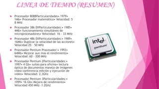 LINEA DE TIEMPO (RESUMEN)
 Procesador 8088Particularidades• 1979•
1Mb• Procesador matemático• Velocidad: 5
8 MHz
 Procesador 386 DXParticularidades:• 1985•
4Mb• funcionamiento simultáneo de
microprocesadores• Velocidad: 16 - 33 MHz
 Procesador 486 DXParticularidades:• 1989•
16Mb• Duplicar la velocidad de las acciones•
Velocidad 25 – 50 MHz
 Procesador Pentium Procesador:• 1993•
64Mb• Mejorar aun mas el rendimiento•
Velocidad: 60 - 200 MHz
 Procesador Pentium 2Particularidades:•
1997• 4 Gb• suites para oficina• lectura
óptica de documentos manejo de imágenes
video conferencia edición y ejecución de
video• Velocidad: 2,3Ghz
 Procesador Pentium 3Particularidades:•
1999• 16 Gb• Mejora de rendimiento•
Velocidad 450 MHz- 1.2Ghz
 