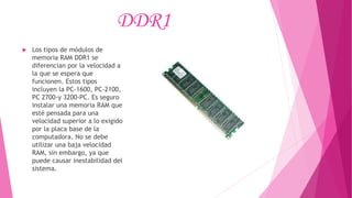 DDR1
 Los tipos de módulos de
memoria RAM DDR1 se
diferencian por la velocidad a
la que se espera que
funcionen. Estos tipos
incluyen la PC-1600, PC-2100,
PC 2700-y 3200-PC. Es seguro
instalar una memoria RAM que
esté pensada para una
velocidad superior a lo exigido
por la placa base de la
computadora. No se debe
utilizar una baja velocidad
RAM, sin embargo, ya que
puede causar inestabilidad del
sistema.
 