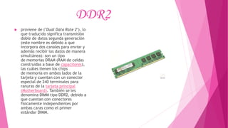 DDR2
 proviene de ("Dual Data Rate 2"), lo
que traducido significa transmisión
doble de datos segunda generación
(este nombre es debido a que
incorpora dos canales para enviar y
además recibir los datos de manera
simultánea): son un tipo
de memorias DRAM (RAM de celdas
construidas a base de capacitores),
las cuáles tienen los chips
de memoria en ambos lados de la
tarjeta y cuentan con un conector
especial de 240 terminales para
ranuras de la tarjeta principal
(Motherboard). También se les
denomina DIMM tipo DDR2, debido a
que cuentan con conectores
físicamente independientes por
ambas caras como el primer
estándar DIMM.
 