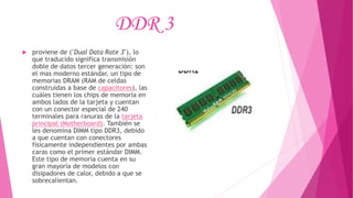 DDR 3
 proviene de ("Dual Data Rate 3"), lo
que traducido significa transmisión
doble de datos tercer generación: son
el mas moderno estándar, un tipo de
memorias DRAM (RAM de celdas
construidas a base de capacitores), las
cuáles tienen los chips de memoria en
ambos lados de la tarjeta y cuentan
con un conector especial de 240
terminales para ranuras de la tarjeta
principal (Motherboard). También se
les denomina DIMM tipo DDR3, debido
a que cuentan con conectores
físicamente independientes por ambas
caras como el primer estándar DIMM.
Este tipo de memoria cuenta en su
gran mayoría de modelos con
disipadores de calor, debido a que se
sobrecalientan.
 