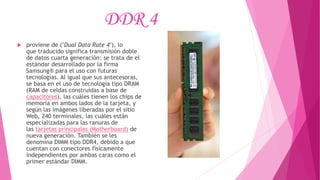 DDR 4
 proviene de ("Dual Data Rate 4"), lo
que traducido significa transmisión doble
de datos cuarta generación: se trata de el
estándar desarrollado por la firma
Samsung® para el uso con futuras
tecnologías. Al igual que sus antecesoras,
se basa en el uso de tecnología tipo DRAM
(RAM de celdas construidas a base de
capacitores), las cuáles tienen los chips de
memoria en ambos lados de la tarjeta, y
según las imágenes liberadas por el sitio
Web, 240 terminales, las cuáles están
especializadas para las ranuras de
las tarjetas principales (Motherboard) de
nueva generación. También se les
denomina DIMM tipo DDR4, debido a que
cuentan con conectores físicamente
independientes por ambas caras como el
primer estándar DIMM.
 