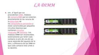 LA DIMM
 son, al igual que sus
precedentes SIMM, módulos
de memoria RAM que se conectan
directamente en las ranuras de
la placa base de
las computadoras personales y
están constituidos por pequeños
circuitos impresos que
contienen circuitos
integrados de memoria. Los
módulos DIMM son reconocibles
externamente por tener cada
contacto (o pin) de una de sus
caras separado del opuesto de la
otra, a diferencia de los SIMM en
que cada contacto está unido a
su opuesto.
 