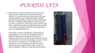 PUERTOS SATA
 Serial ATA es el nuevo estándar de conexión de
discos duros. Hasta hace relativamente poco
tiempo, en el mercado del consumo se hacía uso
del puerto IDE en los estándares ATA (también
llamado Pararell ATA), del que existen variedades
de hasta 133MBytes/Seg teóricos. Dicho tipo de
conexión consiste en unas fajas planas (de 40 u 80
hilos, dependiendo de las especificaciones de ATA)
a las cuales se pueden conectar hasta dos discos
duros (o unidades ópticas).
Serial ATA, la nueva tecnología, es totalmente
compatible con la anterior, de manera que no
habrá problemas de compatibilidad con los
sistemas operativos. De hecho se pueden encontrar
conversores con el formato antiguo, ya que no solo
se trata de un cambio en el formato de los
conectores, sino también en el tipo de puerto
(mientras que un puerto IDE trabaja como un
puerto Paralelo, SATA es un tipo de puerto Serie).
 