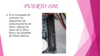 PUERTO IDE
 Es el encargado de
controlar los
dispositivos de
almacenamiento de
datos, algunos de
estos son el Disco
Duro y las Unidades
de Discos Ópticos.
 