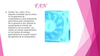 FAN
 (Cooler, fan, cúler). Es un
pequeño ventilador que se utiliza
en los gabinetes de
computadoras y otros dispositivos
electrónicos para refrigerarlos.
Por lo general el aire caliente es
sacado desde el interior del
dispositivo con los coolers. Los
coolers se utilizan especialmente
en las fuentes de energía,
generalmente en la parte trasera
del gabinete de la computadora.
 