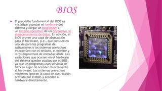 BIOS
 El propósito fundamental del BIOS es
inicializar y probar el hardware del
sistema y cargar un bootloader o
un sistema operativo de un dispositivo de
almacenamiento de datos. En adición, el
BIOS provee una capa de abstracción
para el hardware, p.e., que consiste en
una vía para los programas de
aplicaciones y los sistemas operativos
interactúen con el teclado, el monitor y
otros dispositivos de entrada/salida. Las
variaciones que ocurren en el hardware
del sistema quedan ocultos por el BIOS,
ya que los programas usan servicios de
BIOS en lugar de acceder directamente
al hardware. Los sistemas operativos
modernos ignoran la capa de abstracción
provista por el BIOS y acceden al
hardware directamente.
 