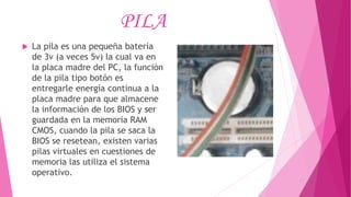 PILA
 La pila es una pequeña batería
de 3v (a veces 5v) la cual va en
la placa madre del PC, la función
de la pila tipo botón es
entregarle energía continua a la
placa madre para que almacene
la información de los BIOS y ser
guardada en la memoria RAM
CMOS, cuando la pila se saca la
BIOS se resetean, existen varias
pilas virtuales en cuestiones de
memoria las utiliza el sistema
operativo.
 
