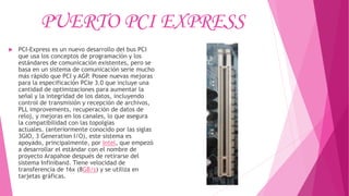 PUERTO PCI EXPRESS
 PCI-Express es un nuevo desarrollo del bus PCI
que usa los conceptos de programación y los
estándares de comunicación existentes, pero se
basa en un sistema de comunicación serie mucho
más rápido que PCI y AGP. Posee nuevas mejoras
para la especificación PCIe 3.0 que incluye una
cantidad de optimizaciones para aumentar la
señal y la integridad de los datos, incluyendo
control de transmisión y recepción de archivos,
PLL improvements, recuperación de datos de
reloj, y mejoras en los canales, lo que asegura
la compatibilidad con las topolgías
actuales. (anteriormente conocido por las siglas
3GIO, 3 Generation I/O), este sistema es
apoyado, principalmente, por Intel, que empezó
a desarrollar el estándar con el nombre de
proyecto Arapahoe después de retirarse del
sistema Infiniband. Tiene velocidad de
transferencia de 16x (8GB/s) y se utiliza en
tarjetas gráficas.
 