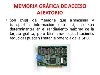 MEMORIA GRÁFICA DE ACCESO
ALEATORIO
• Son chips de memoria que almacenan y
transportan información entre sí, no son
determinantes en el rendimiento máximo de la
tarjeta gráfica, pero bien unas especificaciones
reducidas pueden limitar la potencia de la GPU.
 