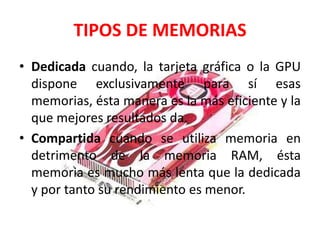 TIPOS DE MEMORIAS
• Dedicada cuando, la tarjeta gráfica o la GPU
dispone exclusivamente para sí esas
memorias, ésta manera es la más eficiente y la
que mejores resultados da.
• Compartida cuando se utiliza memoria en
detrimento de la memoria RAM, ésta
memoria es mucho más lenta que la dedicada
y por tanto su rendimiento es menor.
 