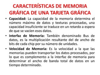 CARACTERÍSTICAS DE MEMORIA
GRÁFICA DE UNA TARJETA GRÁFICA
• Capacidad: La capacidad de la memoria determina el
número máximo de datos y texturas procesadas, una
capacidad insuficiente se traduce en un retardo a espera
de que se vacíen esos datos.
• Interfaz de Memoria: También denominado Bus de
datos, es la multiplicación resultante del de ancho de
bits de cada chip por su número de unidades.
• Velocidad de Memoria: Es la velocidad a la que las
memorias pueden transportar los datos procesados, por
lo que es complemento a la interfaz de memoria para
determinar el ancho de banda total de datos en un
tiempo determinado.
 