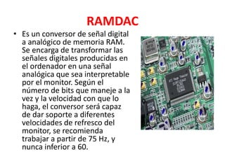 RAMDAC
• Es un conversor de señal digital
a analógico de memoria RAM.
Se encarga de transformar las
señales digitales producidas en
el ordenador en una señal
analógica que sea interpretable
por el monitor. Según el
número de bits que maneje a la
vez y la velocidad con que lo
haga, el conversor será capaz
de dar soporte a diferentes
velocidades de refresco del
monitor, se recomienda
trabajar a partir de 75 Hz, y
nunca inferior a 60.
 
