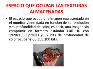 ESPACIO QUE OCUPAN LAS TEXTURAS
ALMACENADAS
• El espacio que ocupa una imagen representada en
el monitor viene dada en función de su resolución
y su profundidad de color, es decir, una imagen sin
comprimir en formato estándar Full HD con
1920x1080 píxeles y 32 bits de profundidad de
color ocuparía 66.355.200 bits.
 