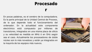 En pocas palabras, es el cerebro de la computadora.
Es la parte principal de la Unidad Central de Proceso,
de la que depende todo el funcionamiento del
ordenador. En la actualidad este componente
electrónico está compuesto por millones de
transistores, integrados en una misma placa de silicio
y su velocidad es medida en MHz ó en GHz según
sea el caso. Actualmente los procesadores de doble
núcleo son lo más novedoso y están ya integrados en
la mayoría de los equipos más nuevos.
Procesado
r
 