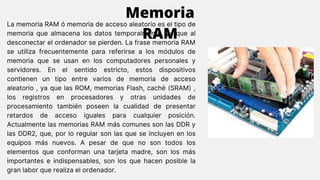 La memoria RAM ó memoria de acceso aleatorio es el tipo de
memoria que almacena los datos temporalmente, ya que al
desconectar el ordenador se pierden. La frase memoria RAM
se utiliza frecuentemente para referirse a los módulos de
memoria que se usan en los computadores personales y
servidores. En el sentido estricto, estos dispositivos
contienen un tipo entre varios de memoria de acceso
aleatorio , ya que las ROM, memorias Flash, caché (SRAM) ,
los registros en procesadores y otras unidades de
procesamiento también poseen la cualidad de presentar
retardos de acceso iguales para cualquier posición.
Actualmente las memorias RAM más comunes son las DDR y
las DDR2, que, por lo regular son las que se incluyen en los
equipos más nuevos. A pesar de que no son todos los
elementos que conforman una tarjeta madre, son los más
importantes e indispensables, son los que hacen posible la
gran labor que realiza el ordenador.
Memoria
RAM
 