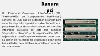 Un Peripheral Component InterConnect (PCI,
"Interconexión de Componentes Periféricos")
consiste en DOS bus de ordenador estándar para
conectar dispositivos periféricos directamente a su
placa base. Estos dispositivos pueden ser circuitos
integrados ajustados en ésta (los llamados
"dispositivos planares" en la especificación PCI) o
tarjetas de expansión que se ajustan en conectores.
Es común en PC, donde ha desplazado al ISA como
bus estándar, pero también se emplea en otro tipo
de ordenadores.
Ranura
pci
 