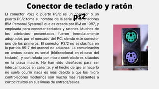 El conector PS/2 o puerto PS/2 es un conector o un
puerto PS/2 toma su nombre de la serie de ordenadores
IBM Personal System/2 que es creada por IBM en 1987, y
empleada para conectar teclados y ratones. Muchos de
los adelantos presentados fueron inmediatamente
adoptados por el mercado del PC, siendo este conector
uno de los primeros. El conector PS/2 no se clasifica en
la partida 8517 del arancel de aduanas. La comunicación
en ambos casos es serial (bidireccional en el caso del
teclado), y controlada por micro controladores situados
en la placa madre. No han sido diseñados para ser
intercambiados en caliente, y el hecho de que al hacerlo
no suela ocurrir nada es más debido a que los micro
controladores modernos son mucho más resistentes a
cortocircuitos en sus líneas de entrada/salida.
Conector de teclado y ratón
ps2
 