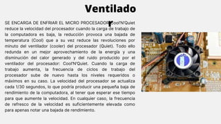 SE ENCARGA DE ENFRIAR EL MICRO PROCESADOR Cool'N'Quiet
reduce la velocidad del procesador cuando la carga de trabajo de
la computadora es baja, la reducción provoca una bajada de
temperatura (Cool) que a su vez reduce las revoluciones por
minuto del ventilador (cooler) del procesador (Quiet). Todo ello
redunda en un mejor aprovechamiento de la energía y una
disminución del calor generado y del ruido producido por el
ventilador del procesador: Cool'N'Quiet. Cuando la carga de
trabajo aumenta, la frecuencia de ciclos de trabajo del
procesador sube de nuevo hasta los niveles requeridos o
máximos en su caso. La velocidad del procesador se actualiza
cada 1/30 segundos, lo que podría producir una pequeña baja de
rendimiento de la computadora, al tener que esperar ese tiempo
para que aumente la velocidad. En cualquier caso, la frecuencia
de refresco de la velocidad es suficientemente elevada como
para apenas notar una bajada de rendimiento.
Ventilado
r
 