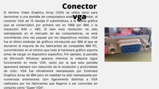 El término Video Graphics Array (VGA) se utiliza tanto para
denominar a una pantalla de computadora analógica estándar, al
conector VGA de 15 clavijas D subminiatura, a la tarjeta gráfica
que se comercializó por primera vez en 1988 por IBM; o la
resolución 640 × 480. Si bien esta resolución ha sido
reemplazada en el mercado de las computadoras, se está
convirtiendo otra vez popular por los dispositivos móviles. VGA
fue el último estándar de gráficos introducido por IBM al que se
atuvieron la mayoría de los fabricantes de compatible IBM PC,
convirtiéndolo en el mínimo que todo el hardware gráfico soporta
antes de cargar un dispositivo específico. Por ejemplo, la pantalla
de Microsoft Windows aparece mientras la máquina sigue
funcionando en modo VGA, razón por la que esta pantalla
aparecerá siempre con reducción de la resolución y profundidad
de color. VGA fue oficialmente reemplazado por Extended
Graphics Array de IBM pero en realidad ha sido reemplazada por
numerosas extensiones clon ligeramente distintas a VGA
realizados por los fabricantes que llegaron a ser conocidas en
conjunto como "Super VGA".
Conector
vga
 