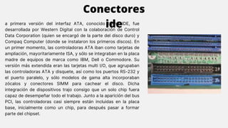 a primera versión del interfaz ATA, conocido como IDE, fue
desarrollada por Western Digital con la colaboración de Control
Data Corporation (quien se encargó de la parte del disco duro) y
Compaq Computer (donde se instalaron los primeros discos). En
un primer momento, las controladoras ATA iban como tarjetas de
ampliación, mayoritariamente ISA, y sólo se integraban en la placa
madre de equipos de marca como IBM, Dell o Commodore. Su
versión más extendida eran las tarjetas multi I/O, que agrupaban
las controladoras ATA y disquete, así como los puertos RS-232 y
el puerto paralelo, y sólo modelos de gama alta incorporaban
zócalos y conectores SIMM para cachear el disco. Dicha
integración de dispositivos trajo consigo que un solo chip fuera
capaz de desempeñar todo el trabajo. Junto a la aparición del bus
PCI, las controladoras casi siempre están incluidas en la placa
base, inicialmente como un chip, para después pasar a formar
parte del chipset.
Conectores
ide
 