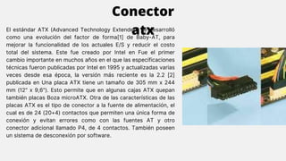 El estándar ATX (Advanced Technology Extended) se desarrolló
como una evolución del factor de forma[1] de Baby-AT, para
mejorar la funcionalidad de los actuales E/S y reducir el costo
total del sistema. Este fue creado por Intel en Fue el primer
cambio importante en muchos años en el que las especificaciones
técnicas fueron publicadas por Intel en 1995 y actualizadas varias
veces desde esa época, la versión más reciente es la 2.2 [2]
publicada en Una placa ATX tiene un tamaño de 305 mm x 244
mm (12" x 9,6"). Esto permite que en algunas cajas ATX quepan
también placas Boza microATX. Otra de las características de las
placas ATX es el tipo de conector a la fuente de alimentación, el
cual es de 24 (20+4) contactos que permiten una única forma de
conexión y evitan errores como con las fuentes AT y otro
conector adicional llamado P4, de 4 contactos. También poseen
un sistema de desconexión por software.
Conector
atx
 