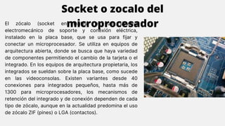 El zócalo (socket en inglés) es un sistema
electromecánico de soporte y conexión eléctrica,
instalado en la placa base, que se usa para fijar y
conectar un microprocesador. Se utiliza en equipos de
arquitectura abierta, donde se busca que haya variedad
de componentes permitiendo el cambio de la tarjeta o el
integrado. En los equipos de arquitectura propietaria, los
integrados se sueldan sobre la placa base, como sucede
en las videoconsolas. Existen variantes desde 40
conexiones para integrados pequeños, hasta más de
1300 para microprocesadores, los mecanismos de
retención del integrado y de conexión dependen de cada
tipo de zócalo, aunque en la actualidad predomina el uso
de zócalo ZIF (pines) o LGA (contactos).
Socket o zocalo del
microprocesador
 