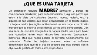 Un ordenador requiere de programas (software) y partes de
computadora (hardware) para su funcionamiento, algunas partes que
están a la vista de cualquiera (monitor, mouse, teclado, etc.) y
algunas no tan visibles que están ensambladas en la tarjeta madre.
La tarjeta madre (en inglés motherboard) es una tarjeta de circuito
impreso que da soporte de las demás partes de la computadora. Con
una serie de circuitos integrados, la tarjeta madre sirve para llevar
una conexión entre esos dispositivos internos (procesador,
memorias, etc.) que hacen posible el correcto funcionamiento del
ordenador. Todas las tarjetas madres tienen un software
denominado BIOS que es el que se asegura que esta cumpla con el
objetivo de gestión de todos estos dispositivos.
¿QUE ES UNA TARJETA
MADRE?
 