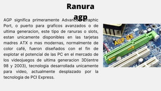 AGP significa primeramente Advanced Graphic
Port, o puerto para graficos avanzados o de
ultima generacion, este tipo de ranuras o slots,
estan unicamente disponibles en las tarjetas
madres ATX o mas modernas, normalmente de
color café, fueron diseñados con el fin de
explotar el potencial de las PC en el mercado de
los videojuegos de ultima generacion 3D(entre
98 y 2003), tecnologia desarrollada unicamente
para video, actualmente desplazado por la
tecnologia de PCI Express.
Ranura
agp
 