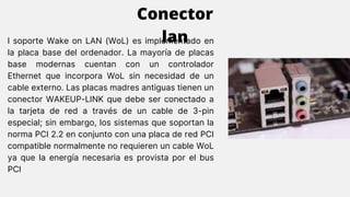 l soporte Wake on LAN (WoL) es implementado en
la placa base del ordenador. La mayoría de placas
base modernas cuentan con un controlador
Ethernet que incorpora WoL sin necesidad de un
cable externo. Las placas madres antiguas tienen un
conector WAKEUP-LINK que debe ser conectado a
la tarjeta de red a través de un cable de 3-pin
especial; sin embargo, los sistemas que soportan la
norma PCI 2.2 en conjunto con una placa de red PCI
compatible normalmente no requieren un cable WoL
ya que la energía necesaria es provista por el bus
PCI
Conector
lan
 
