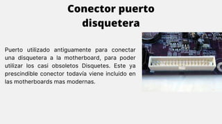 Puerto utilizado antiguamente para conectar
una disquetera a la motherboard, para poder
utilizar los casi obsoletos Disquetes. Este ya
prescindible conector todavía viene incluido en
las motherboards mas modernas.
Conector puerto
disquetera
 
