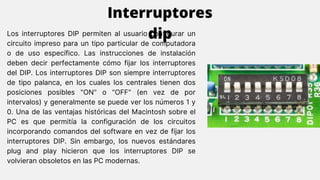 Los interruptores DIP permiten al usuario configurar un
circuito impreso para un tipo particular de computadora
o de uso específico. Las instrucciones de instalación
deben decir perfectamente cómo fijar los interruptores
del DIP. Los interruptores DIP son siempre interruptores
de tipo palanca, en los cuales los centrales tienen dos
posiciones posibles "ON" o "OFF" (en vez de por
intervalos) y generalmente se puede ver los números 1 y
0. Una de las ventajas históricas del Macintosh sobre el
PC es que permitía la configuración de los circuitos
incorporando comandos del software en vez de fijar los
interruptores DIP. Sin embargo, los nuevos estándares
plug and play hicieron que los interruptores DIP se
volvieran obsoletos en las PC modernas.
Interruptores
dip
 