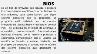 Es un tipo de firmware que localiza y prepara
los componentes electrónicos o periféricos de
una máquina, para comunicarlos con algún
sistema operativo que la gobernará. El
programa está instalado en un circuito
integrado de la placa base y realizará el control
POST de la misma en el tiempo de arranque o
encendido, proporcionando funcionalidades
básicas: chequeo de la memoria principal y
secundaria, comunicación con el usuario vía
monitor o teclado y enlace mediante los
procesos de arranque o booting con el núcleo
del sistema operativo que gobernará el
sistema.
BIOS
 