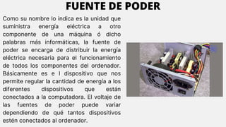 Como su nombre lo indica es la unidad que
suministra energía eléctrica a otro
componente de una máquina ó dicho
palabras más informáticas, la fuente de
poder se encarga de distribuir la energía
eléctrica necesaria para el funcionamiento
de todos los componentes del ordenador.
Básicamente es e l dispositivo que nos
permite regular la cantidad de energía a los
diferentes dispositivos que están
conectados a la computadora. El voltaje de
las fuentes de poder puede variar
dependiendo de qué tantos dispositivos
estén conectados al ordenador.
FUENTE DE PODER
 