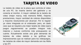La tarjeta de video es la placa que controla el video
de una PC. Se inserta dentro del gabinete y se
conecta al monitor. A mayor calidad de la tarjeta de
video (mejor marca, más memoria RAM), mejores
prestaciones, mayor cantidad de colores disponibles
y mayores resoluciones por alcanzar. Por lo regular
ya viene integrada en el ordenador pero, en dado
caso que se requiera una mejor tarjeta de video (para
juegos regularmente) se pueden integrar más
mejores y nuevas conforme más presupuesto se
cuente. Actualmente existe una gran demanda de
tarjetas de video debido a las gráficas tan
impresionantes que se realizan para los videojuegos,
las tarjetas de video de mayor demanda son las Nidia
y las ATI
TARJETA DE VIDEO
 