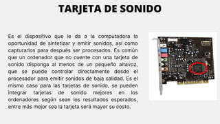 Es el dispositivo que le da a la computadora la
oportunidad de sintetizar y emitir sonidos, así como
capturarlos para después ser procesados. Es común
que un ordenador que no cuente con una tarjeta de
sonido disponga al menos de un pequeño altavoz,
que se puede controlar directamente desde el
procesador para emitir sonidos de baja calidad. Es el
mismo caso para las tarjetas de sonido, se pueden
integrar tarjetas de sonido mejores en los
ordenadores según sean los resultados esperados,
entre más mejor sea la tarjeta será mayor su costo.
TARJETA DE SONIDO
 