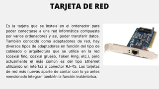 Es la tarjeta que se instala en el ordenador para
poder conectarse a una red informática compuesta
por varios ordenadores y así, poder transferir datos.
También conocido como adaptadores de red, hay
diversos tipos de adaptadores en función del tipo de
cableado o arquitectura que se utilice en la red
(coaxial fino, coaxial grueso, Token Ring, etc.), pero
actualmente el más común es del tipo Ethernet
utilizando un interfaz o conector RJ-45. Las tarjetas
de red más nuevas aparte de contar con lo ya antes
mencionado integran también la función inalámbrica.
TARJETA DE RED
 