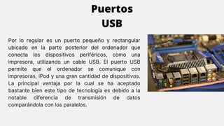 Por lo regular es un puerto pequeño y rectangular
ubicado en la parte posterior del ordenador que
conecta los dispositivos periféricos, como una
impresora, utilizando un cable USB. El puerto USB
permite que el ordenador se comunique con
impresoras, iPod y una gran cantidad de dispositivos.
La principal ventaja por la cual se ha aceptado
bastante bien este tipo de tecnología es debido a la
notable diferencia de transmisión de datos
comparándola con los paralelos.
Puertos
USB
 
