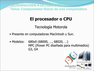 Presente en computadoras MacIntosh y Sun. Modelos: 680x0 (68000, …, 68020, …) MPC (Power PC diseñada para multimedios) G3, G4 INTRODUCCIÓN A LA COMPUTACIÓN Tema: Componentes físicos de una computadora El procesador o CPU Tecnología Motorola 