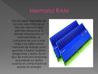    son las siglas memoria de
      acceso aleatorio, es un
       tipo de memoria que
       permite almacenar o
       extraer información La
          memoria RAM, se
      compone de uno o más
       chips y se utiliza como
     memoria de trabajo para
     guardar o borrar nuestros
     programas y datos. Es un
    tipo de memoria temporal
        que pierde sus datos
    cuando el computador se
         queda sin energía
 