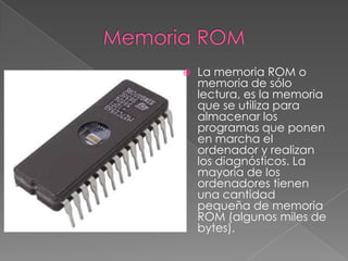    La memoria ROM o
    memoria de sólo
    lectura, es la memoria
    que se utiliza para
    almacenar los
    programas que ponen
    en marcha el
    ordenador y realizan
    los diagnósticos. La
    mayoría de los
    ordenadores tienen
    una cantidad
    pequeña de memoria
    ROM (algunos miles de
    bytes).
 