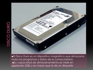 ■El Disco Duro es un dispositivo magnético que almacena
todos los programas y datos de la computadora.
 ■Su capacidad de almacenamiento se mide en
gigabytes (GB) y es mayor que la de un disquete
 