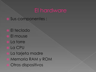    Sus componentes :

 El teclado
 El mouse
 La torre
 La CPU
 La tarjeta madre
 Memoria RAM y ROM
 Otros dispositivos
 