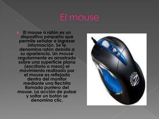   El mouse o ratón es un
  dispositivo pequeño que
 permite señalar e ingresar
      información. Se le
 denomina ratón debido a
 su apariencia. Un mouse
regularmente es arrastrado
sobre una superficie plana
    (escritorio o mesa) el
 movimiento realizado por
   el mouse es reflejada
      dentro del monitor
   mediante una flechita
    llamada puntero del
mouse. La acción de pulsar
     y soltar un botón se
        denomina clic.
 