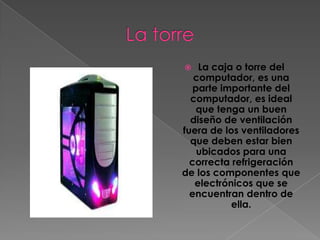    La caja o torre del
   computador, es una
   parte importante del
  computador, es ideal
    que tenga un buen
  diseño de ventilación
fuera de los ventiladores
  que deben estar bien
    ubicados para una
  correcta refrigeración
de los componentes que
   electrónicos que se
  encuentran dentro de
           ella.
 