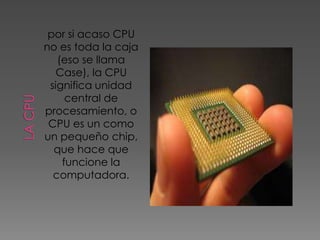 por si acaso CPU
no es toda la caja
   (eso se llama
   Case), la CPU
 significa unidad
     central de
procesamiento, o
 CPU es un como
un pequeño chip,
  que hace que
    funcione la
  computadora.
 