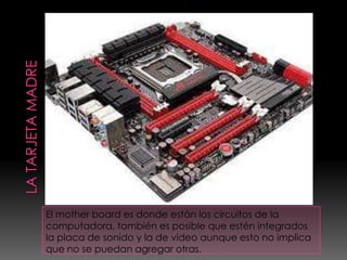 El mother board es donde están los circuitos de la
computadora, también es posible que estén integrados
la placa de sonido y la de video aunque esto no implica
que no se puedan agregar otras.
 