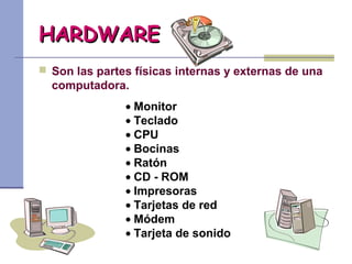 HARDWAREHARDWARE
 Son las partes físicas internas y externas de una
computadora.
• Monitor
• Teclado
• CPU
• Bocinas
• Ratón
• CD - ROM
• Impresoras
• Tarjetas de red
• Módem
• Tarjeta de sonido
 