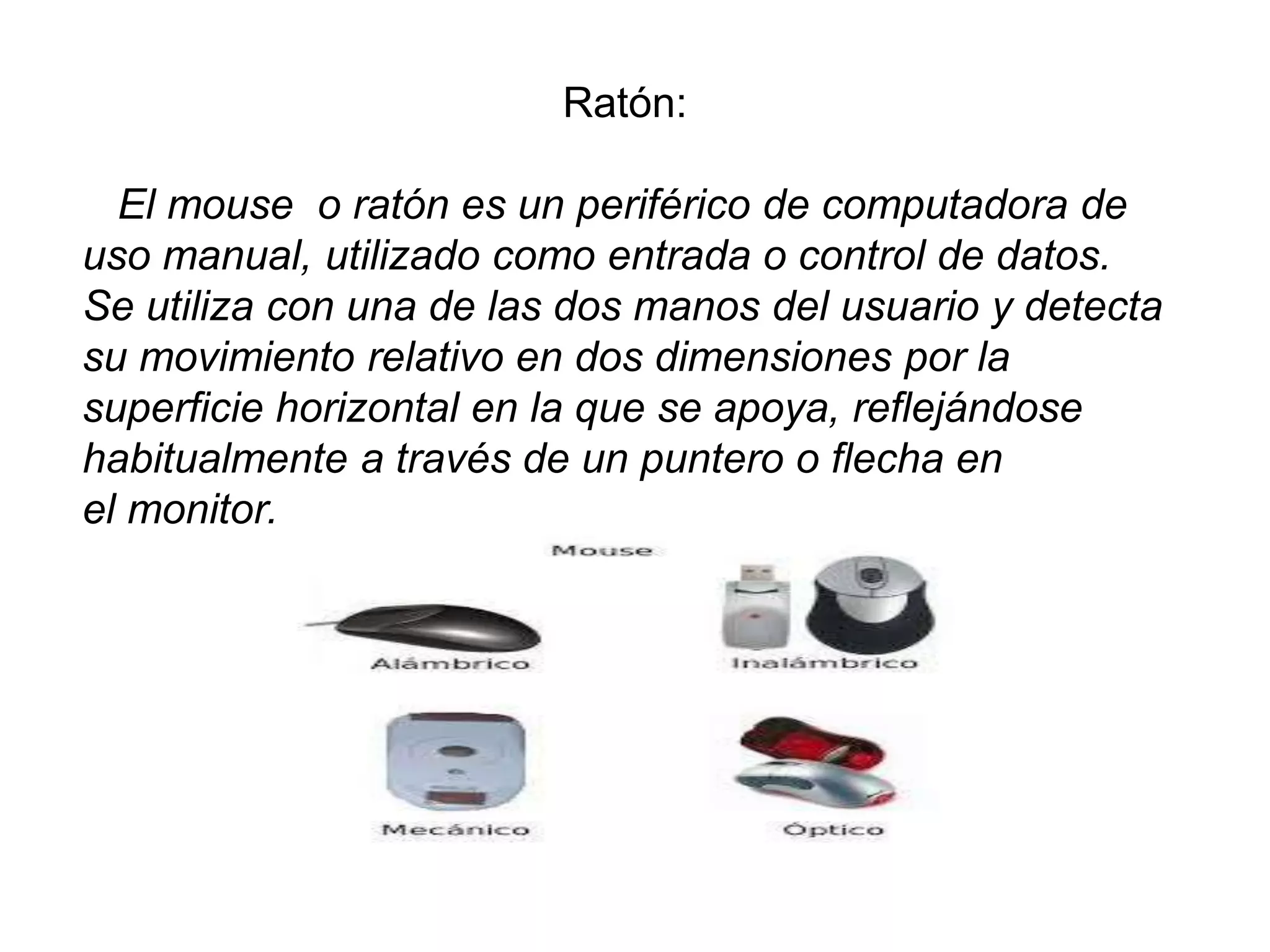 Ratón:
El mouse o ratón es un periférico de computadora de
uso manual, utilizado como entrada o control de datos.
Se utiliza con una de las dos manos del usuario y detecta
su movimiento relativo en dos dimensiones por la
superficie horizontal en la que se apoya, reflejándose
habitualmente a través de un puntero o flecha en
el monitor.
 