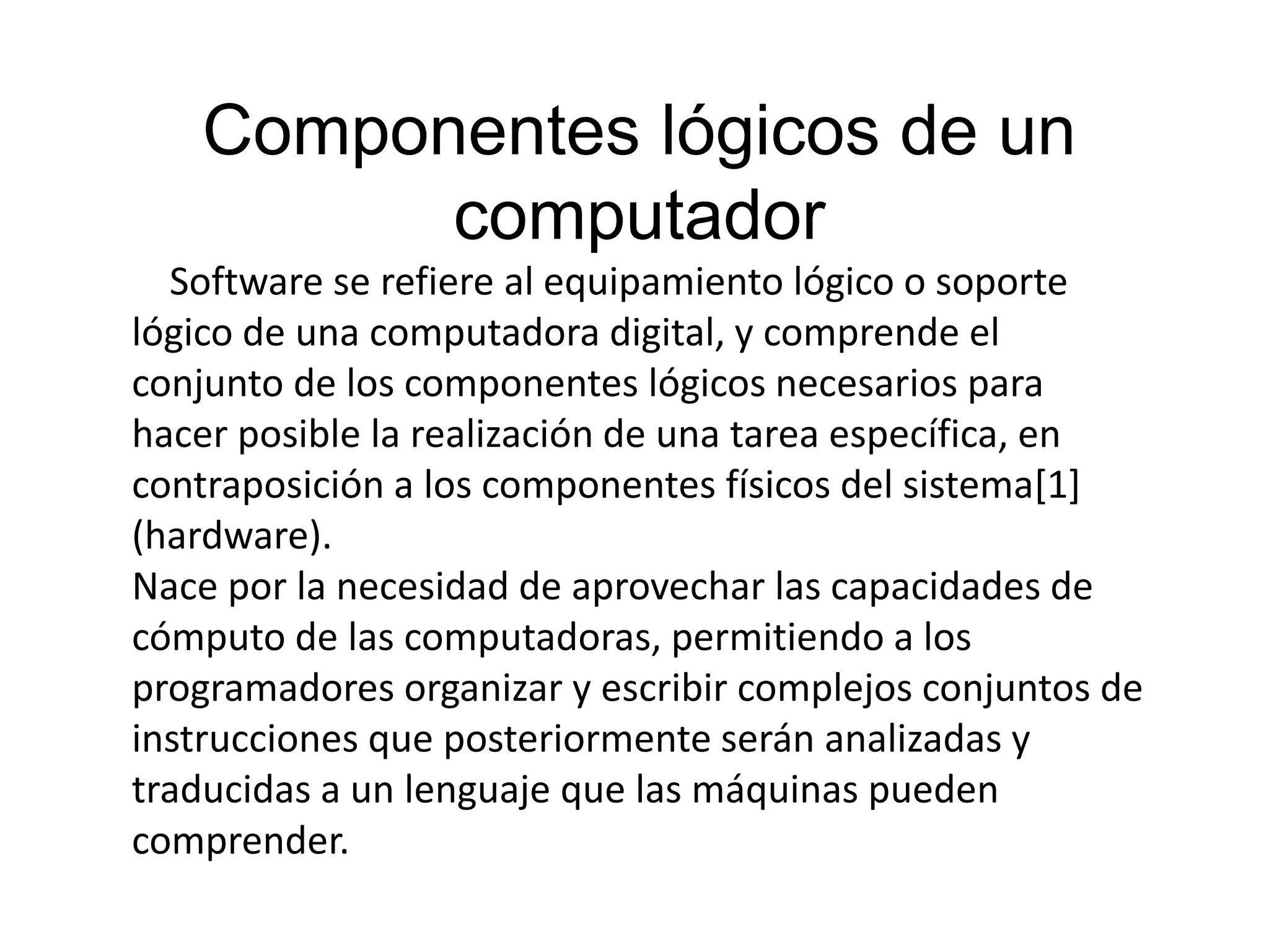 Componentes lógicos de un
computador
Software se refiere al equipamiento lógico o soporte
lógico de una computadora digital, y comprende el
conjunto de los componentes lógicos necesarios para
hacer posible la realización de una tarea específica, en
contraposición a los componentes físicos del sistema[1]
(hardware).
Nace por la necesidad de aprovechar las capacidades de
cómputo de las computadoras, permitiendo a los
programadores organizar y escribir complejos conjuntos de
instrucciones que posteriormente serán analizadas y
traducidas a un lenguaje que las máquinas pueden
comprender.
 